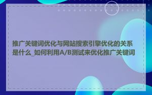 推广关键词优化与网站搜索引擎优化的关系是什么_如何利用A/B测试来优化推广关键词